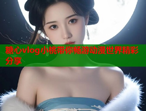 糖心vlog小桃带你畅游动漫世界精彩分享  第1张