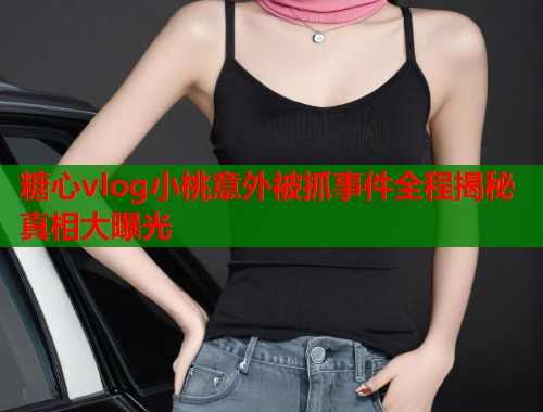 糖心vlog小桃意外被抓事件全程揭秘真相大曝光  第2张