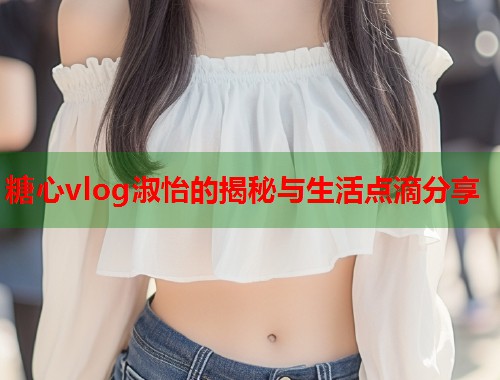 糖心vlog淑怡的揭秘与生活点滴分享  第1张