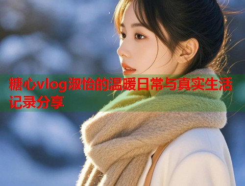 糖心vlog淑怡的温暖日常与真实生活记录分享  第2张