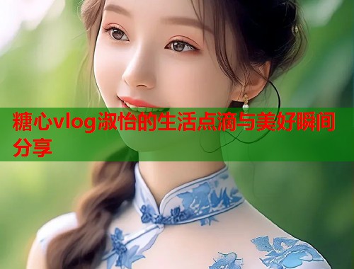 糖心vlog淑怡的生活点滴与美好瞬间分享  第1张