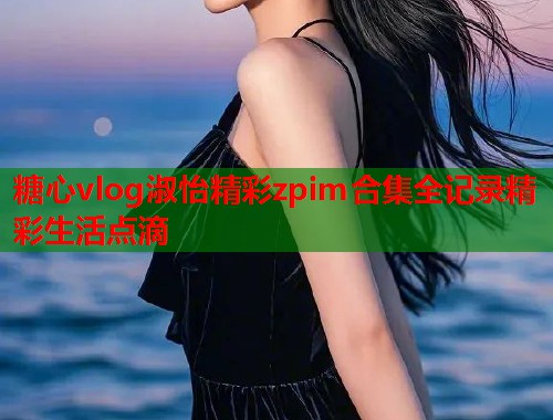糖心vlog淑怡精彩zpim合集全记录精彩生活点滴  第1张