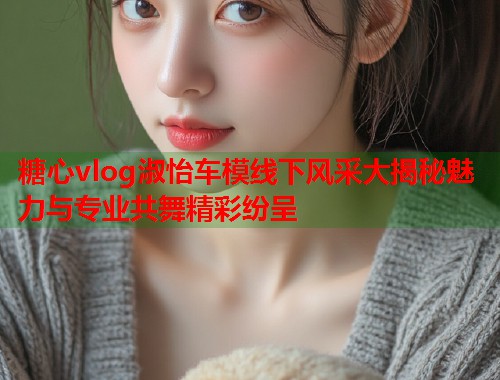 糖心vlog淑怡车模线下风采大揭秘魅力与专业共舞精彩纷呈  第2张