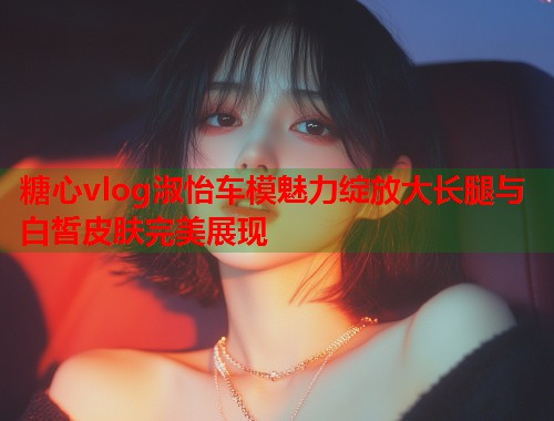 糖心vlog淑怡车模魅力绽放大长腿与白皙皮肤完美展现  第1张