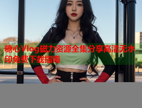 糖心Vlog磁力资源全集分享高清无水印免费下载指南  第1张