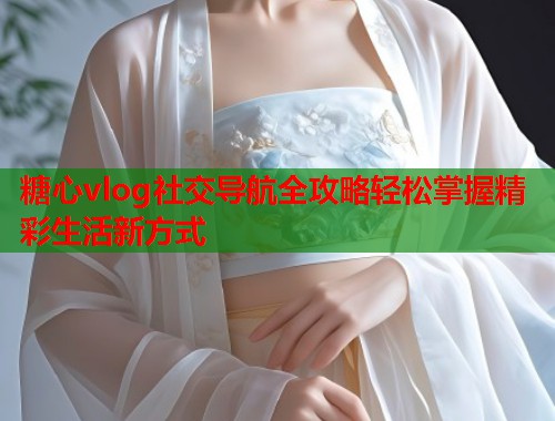 糖心vlog社交导航全攻略轻松掌握精彩生活新方式  第1张