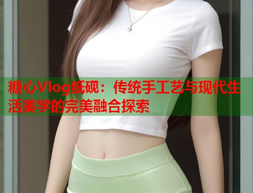 糖心Vlog纸砚：传统手工艺与现代生活美学的完美融合探索  第1张