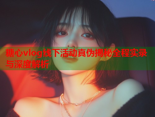 糖心vlog线下活动真伪揭秘全程实录与深度解析  第1张