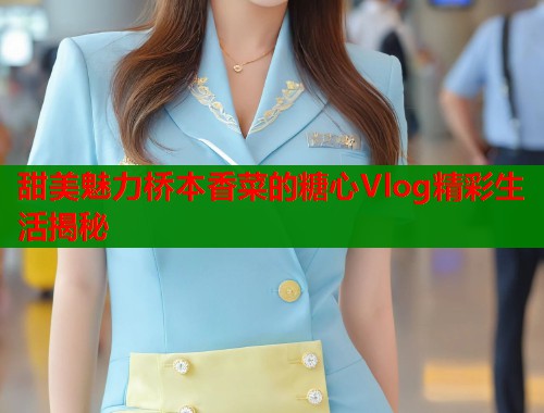 甜美魅力桥本香菜的糖心Vlog精彩生活揭秘  第1张