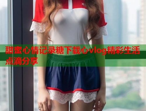 甜蜜心情记录糖下载心vlog精彩生活点滴分享  第1张