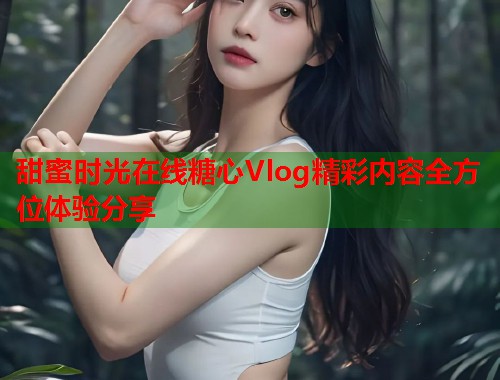 甜蜜时光在线糖心Vlog精彩内容全方位体验分享  第1张