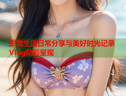 甜蜜生活日常分享与美好时光记录Vlog精彩呈现  第1张