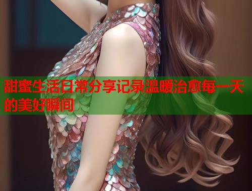 甜蜜生活日常分享记录温暖治愈每一天的美好瞬间  第1张