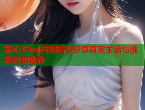 糖心Vlog内购精选分享真实生活与独家好物推荐  第1张