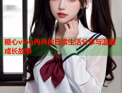 糖心vlog冉冉的日常生活分享与温暖成长故事  第2张