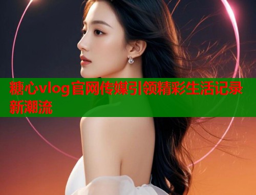 糖心vlog官网传媒引领精彩生活记录新潮流  第2张