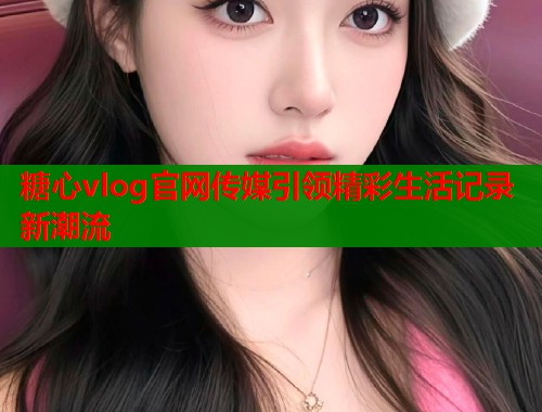 糖心vlog官网传媒引领精彩生活记录新潮流  第1张