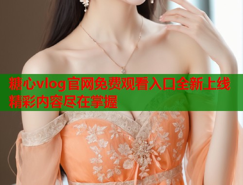 糖心vlog官网免费观看入口全新上线精彩内容尽在掌握  第1张